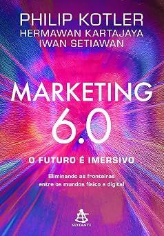 Marketing 6.0: O futuro é imersivo: eliminando as fronteiras entre os mundos físico e digital