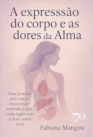 A expressão do corpo e as dores da alma: uma jornada pelo corpo emocional: entenda o que cada órgão tem a dizer sobre você
